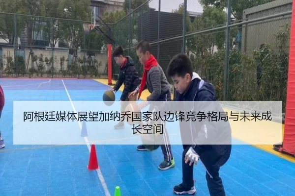 阿根廷媒体展望加纳乔国家队边锋竞争格局与未来成长空间