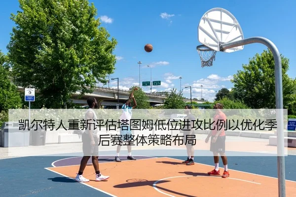 凯尔特人重新评估塔图姆低位进攻比例以优化季后赛整体策略布局