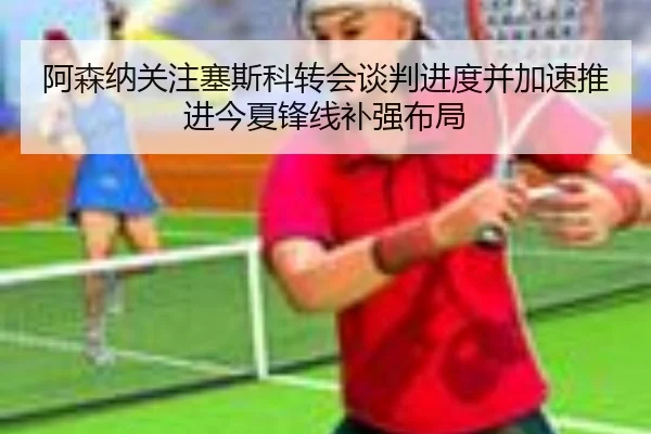 阿森纳关注塞斯科转会谈判进度并加速推进今夏锋线补强布局